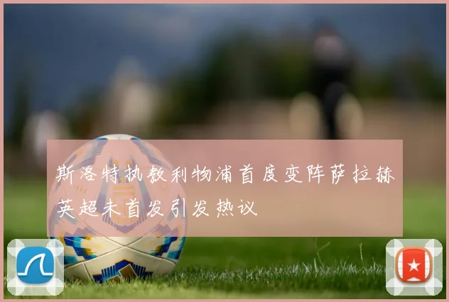 斯洛特执教利物浦首度变阵萨拉赫英超未首发引发热议