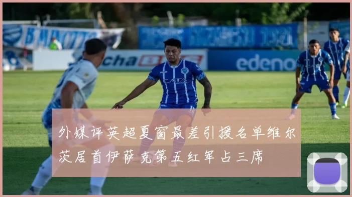 外媒评英超夏窗最差引援名单维尔茨居首伊萨克第五红军占三席