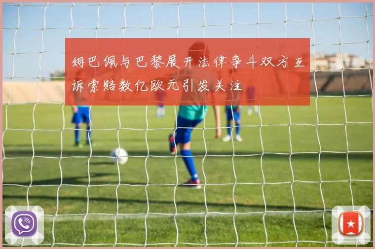姆巴佩与巴黎展开法律争斗双方互诉索赔数亿欧元引发关注
