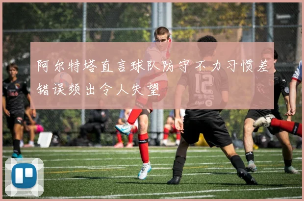 阿尔特塔直言球队防守不力习惯差错误频出令人失望