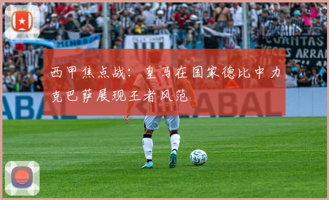 西甲焦点战：皇马在国家德比中力克巴萨展现王者风范