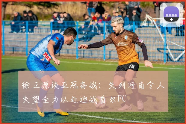 徐正源谈亚冠备战：失利河南令人失望全力以赴迎战首尔FC
