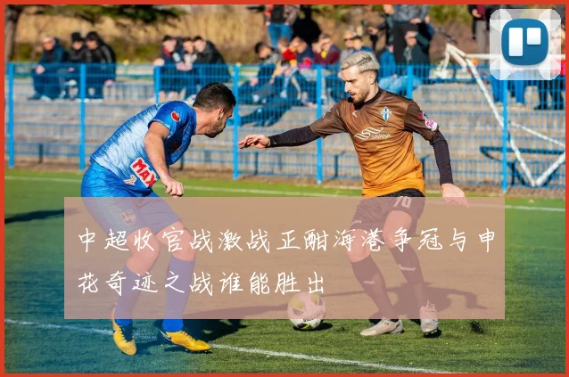 中超收官战激战正酣海港争冠与申花奇迹之战谁能胜出
