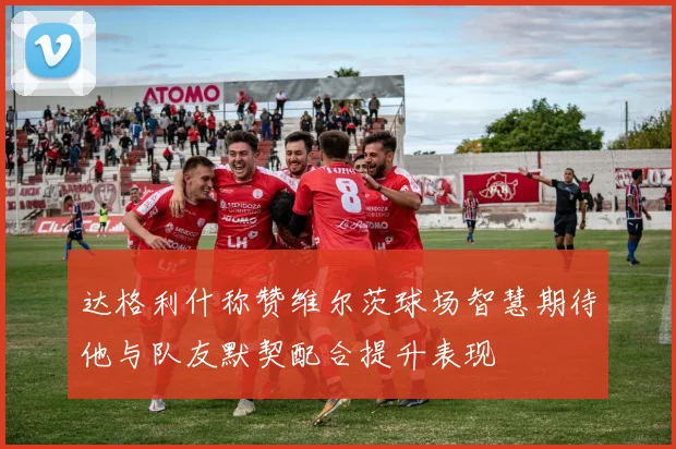 达格利什称赞维尔茨球场智慧期待他与队友默契配合提升表现