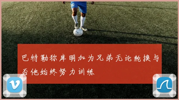 巴特勒称库明加为兄弟无论轮换与否他始终努力训练