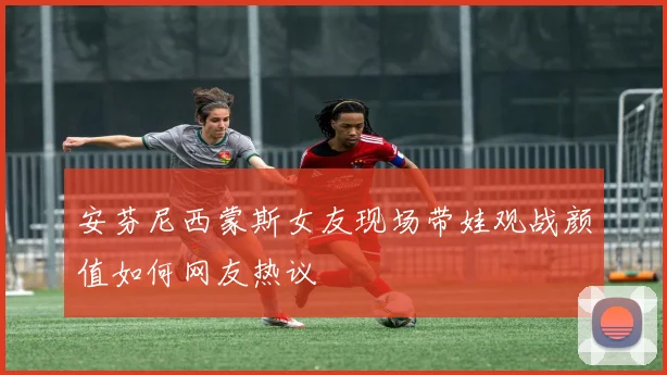 安芬尼西蒙斯女友现场带娃观战颜值如何网友热议