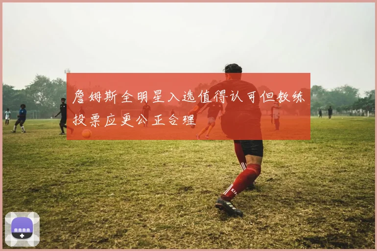 詹姆斯全明星入选值得认可但教练投票应更公正合理