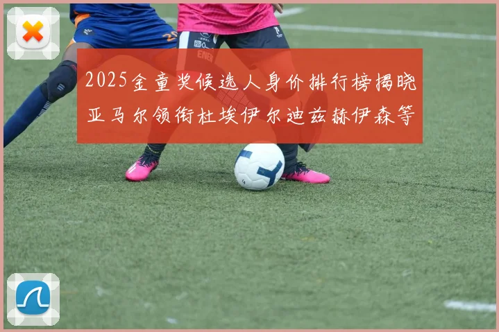 2025金童奖候选人身价排行榜揭晓亚马尔领衔杜埃伊尔迪兹赫伊森等人入围