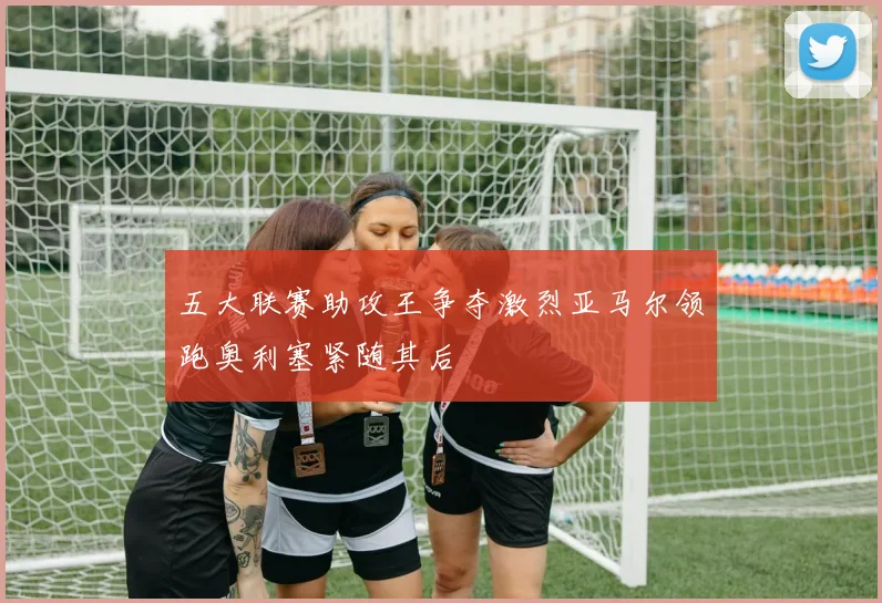 五大联赛助攻王争夺激烈亚马尔领跑奥利塞紧随其后