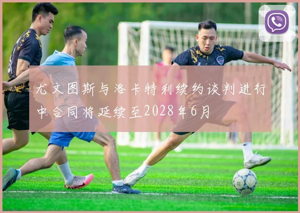 尤文图斯与洛卡特利续约谈判进行中合同将延续至2028年6月