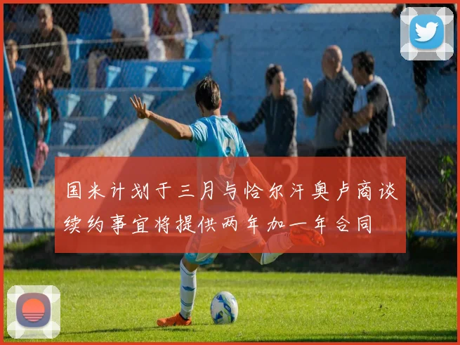 国米计划于三月与恰尔汗奥卢商谈续约事宜将提供两年加一年合同