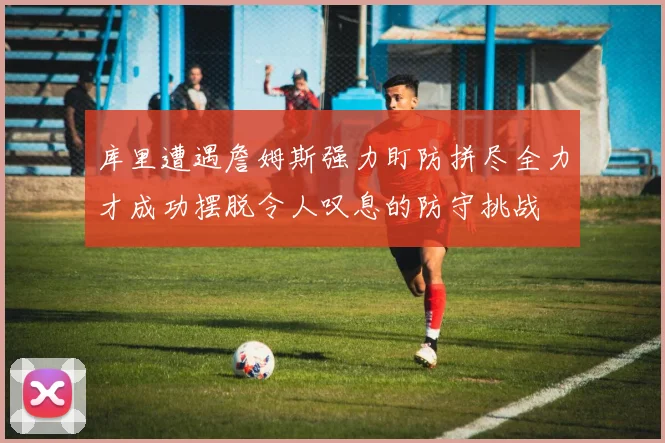 库里遭遇詹姆斯强力盯防拼尽全力才成功摆脱令人叹息的防守挑战