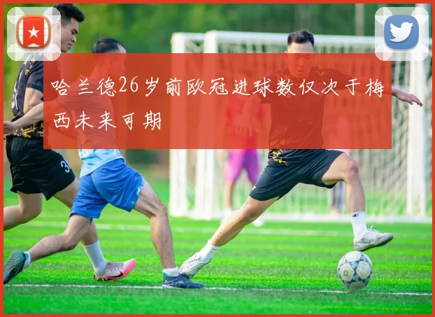 哈兰德26岁前欧冠进球数仅次于梅西未来可期