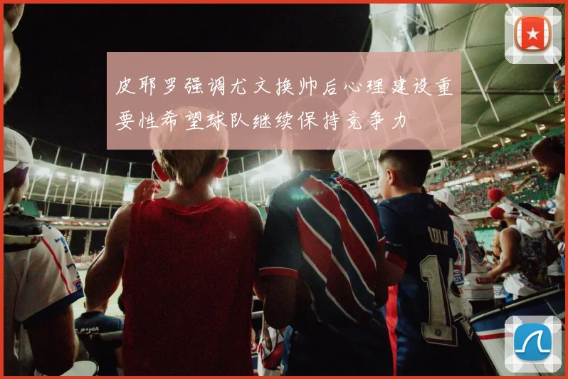 皮耶罗强调尤文换帅后心理建设重要性希望球队继续保持竞争力