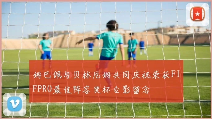 姆巴佩与贝林厄姆共同庆祝荣获FIFPRO最佳阵容奖杯合影留念