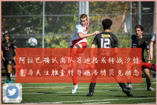阿拉巴确认离队吕迪格或转战沙特皇马关注雅奎特与施洛特贝克动态