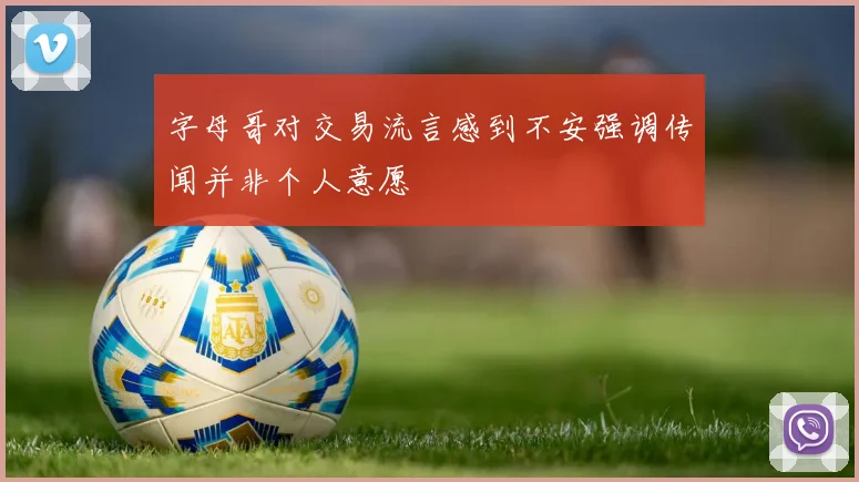 字母哥对交易流言感到不安强调传闻并非个人意愿