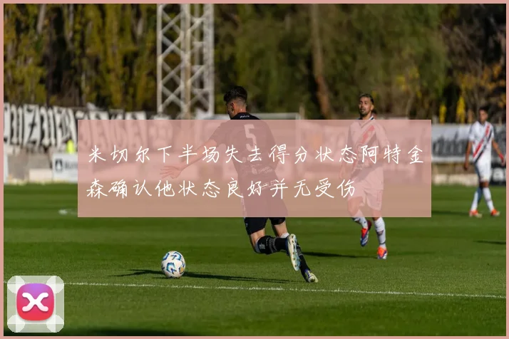 米切尔下半场失去得分状态阿特金森确认他状态良好并无受伤