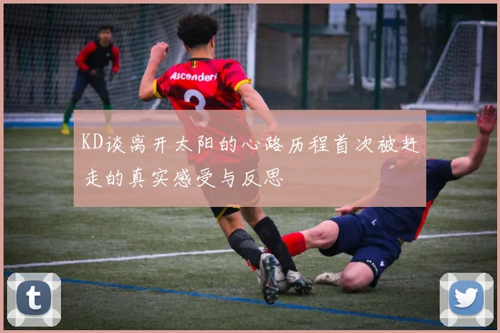 KD谈离开太阳的心路历程首次被赶走的真实感受与反思