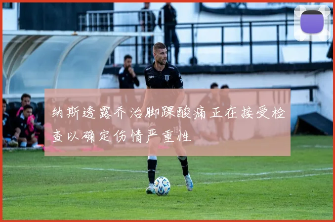 纳斯透露乔治脚踝酸痛正在接受检查以确定伤情严重性