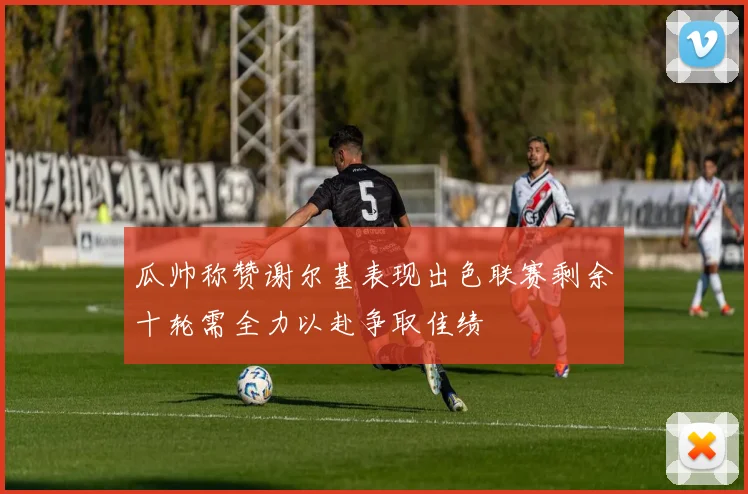 瓜帅称赞谢尔基表现出色联赛剩余十轮需全力以赴争取佳绩