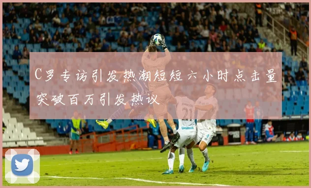 C罗专访引发热潮短短六小时点击量突破百万引发热议
