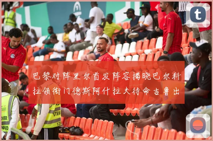 巴黎对阵里尔首发阵容揭晓巴尔科拉领衔门德斯阿什拉夫待命吉鲁出战