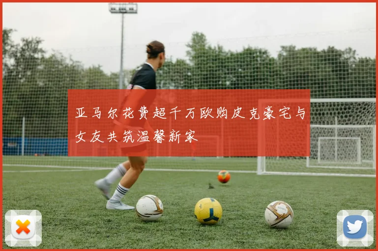 亚马尔花费超千万欧购皮克豪宅与女友共筑温馨新家