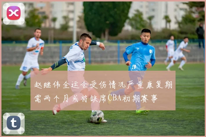赵继伟全运会受伤情况严重康复期需两个月或将缺席CBA初期赛事