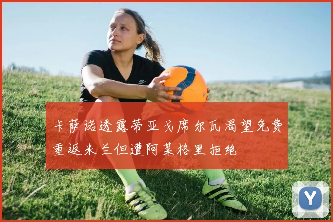 卡萨诺透露蒂亚戈席尔瓦渴望免费重返米兰但遭阿莱格里拒绝