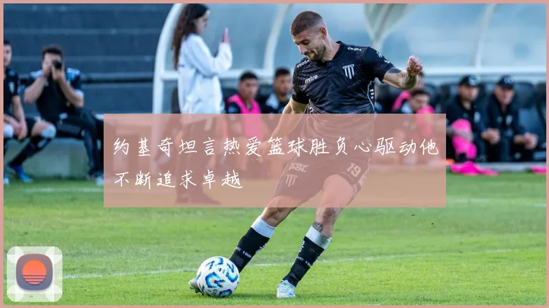 约基奇坦言热爱篮球胜负心驱动他不断追求卓越