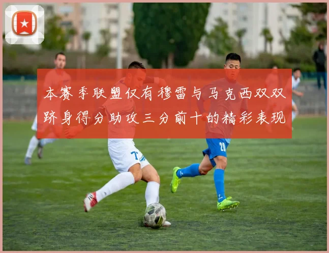 本赛季联盟仅有穆雷与马克西双双跻身得分助攻三分前十的精彩表现