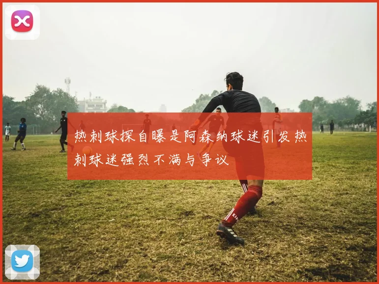 热刺球探自曝是阿森纳球迷引发热刺球迷强烈不满与争议