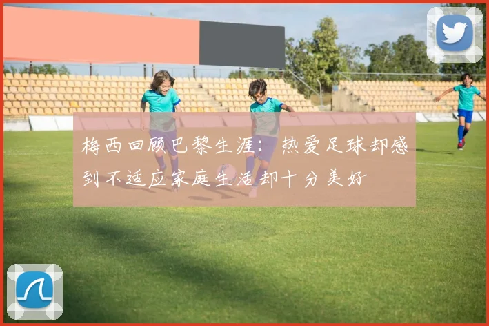 梅西回顾巴黎生涯：热爱足球却感到不适应家庭生活却十分美好