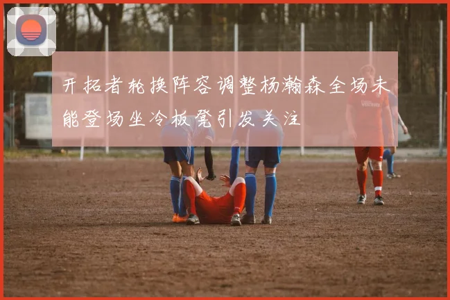 开拓者轮换阵容调整杨瀚森全场未能登场坐冷板凳引发关注