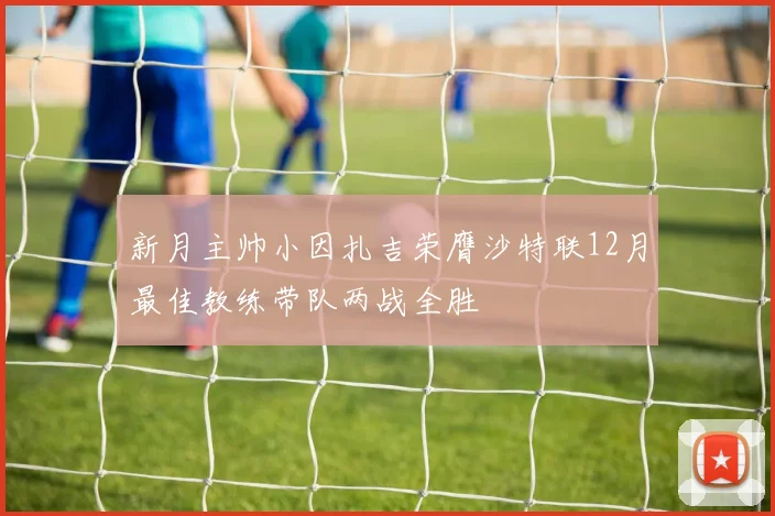 新月主帅小因扎吉荣膺沙特联12月最佳教练带队两战全胜