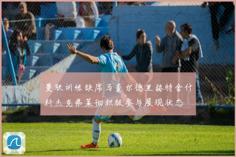 曼联训练缺席马奎尔德里赫特舍什科杰克弗莱彻积极参与展现状态