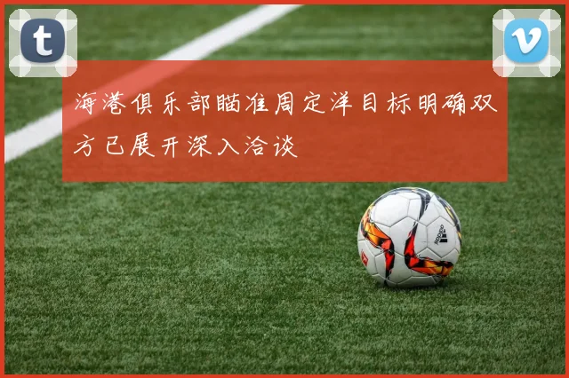 海港俱乐部瞄准周定洋目标明确双方已展开深入洽谈