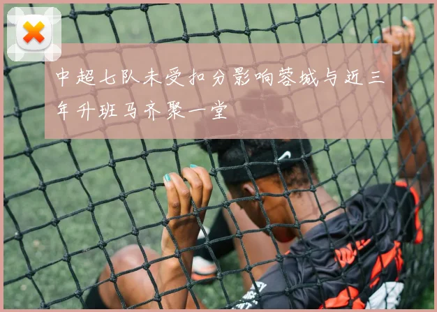 中超七队未受扣分影响蓉城与近三年升班马齐聚一堂