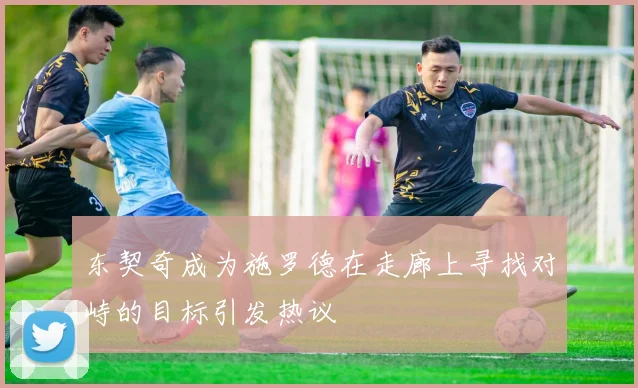 东契奇成为施罗德在走廊上寻找对峙的目标引发热议