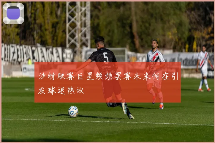 沙特联赛巨星频频罢赛未来何在引发球迷热议