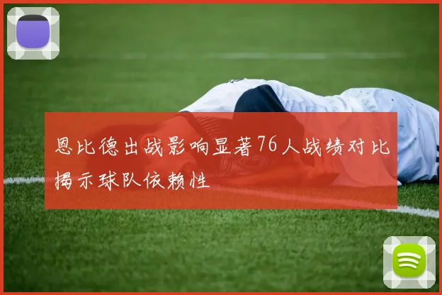 恩比德出战影响显著76人战绩对比揭示球队依赖性
