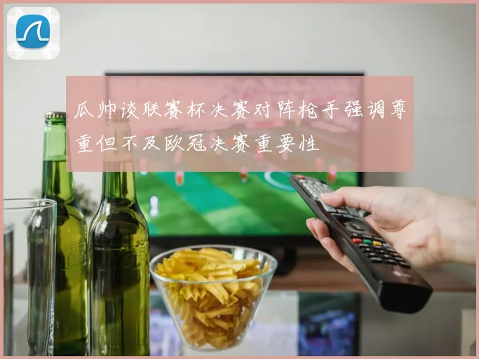 瓜帅谈联赛杯决赛对阵枪手强调尊重但不及欧冠决赛重要性