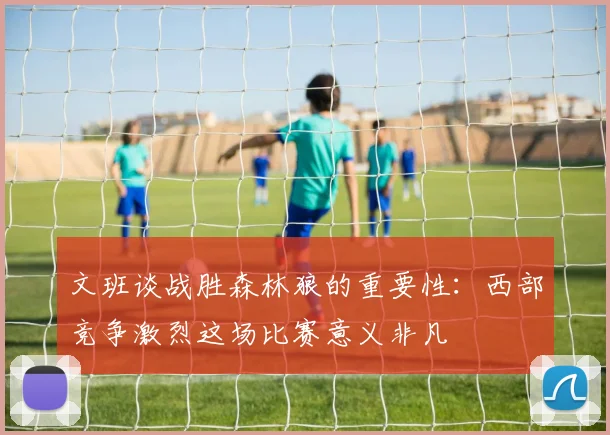 文班谈战胜森林狼的重要性：西部竞争激烈这场比赛意义非凡