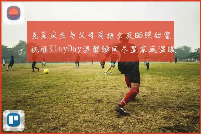 克莱庆生与父母同框女友晒照甜蜜祝福KlayDay温馨瞬间尽显家庭温暖