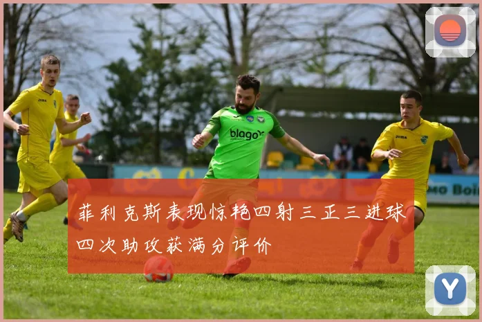 菲利克斯表现惊艳四射三正三进球四次助攻获满分评价