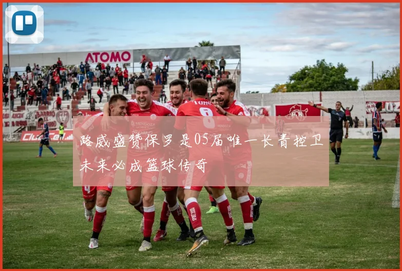 路威盛赞保罗是05届唯一长青控卫未来必成篮球传奇